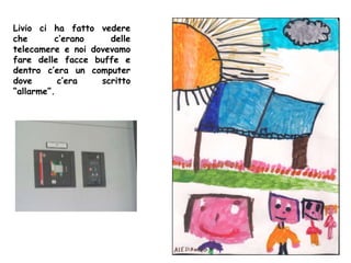 Livio ci ha fatto vedere
che c’erano delle
telecamere e noi dovevamo
fare delle facce buffe e
dentro c’era un computer
dove c’era scritto
“allarme”.
 