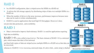 RAID 0
 In a RAID 0 configuration, data is striped across the HDDs in a RAID set.
 It utilizes the full storage capacity by distributing strips of data over multiple HDDs in a
RAID set.
 When the number of drives in the array increases, performance improves because more
data can be read or written simultaneously.
 RAID 0 is used in applications that need high I/O throughput. However it does
not provide data protection , and availability.
RAID 1
 Data is mirrored to improve fault tolerance. RAID 1 is used for applications requiring
high data availability.
RAID 1+0 is also called striped mirror. The basic element of RAID 1+0 is a mirrored
pair, which means that data is first mirrored
and then both copies of data are striped across multiple HDDs in a RAID set.so that data can
be recovered,
whereas in RAID 0+1 it is viceversa,a mirrored stripe, If a drive fails , entire stripe is faulted
 
