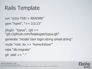 Rails Template www.ekohe.com Web Development & Graphic Design China Ruby on Rails Development - Rails Consulting - Rails Services - Merb - Offshore Web Development   run “echo TOD > README” gem “haml”, “>= 3.0.13” plugin  “typus”, :git => “git://github.com/fesplugas/typus.git” generate “model User login:string email:string” route “root :to => 'home#show'” rake “db:migrate” git :add => “.” 