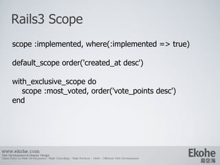 Rails3 Scope www.ekohe.com Web Development & Graphic Design China Ruby on Rails Development - Rails Consulting - Rails Services - Merb - Offshore Web Development   scope :implemented, where(:implemented => true) default_scope order('created_at desc') with_exclusive_scope do scope :most_voted, order('vote_points desc') end 