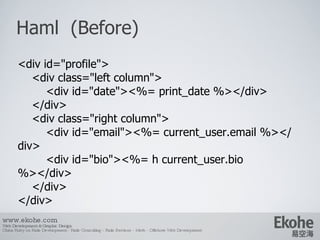 Haml  (Before) www.ekohe.com Web Development & Graphic Design China Ruby on Rails Development - Rails Consulting - Rails Services - Merb - Offshore Web Development   <div id=&quot;profile&quot;> <div class=&quot;left column&quot;> <div id=&quot;date&quot;><%= print_date %></div> </div> <div class=&quot;right column&quot;> <div id=&quot;email&quot;><%= current_user.email %></div> <div id=&quot;bio&quot;><%= h current_user.bio %></div> </div> </div> 