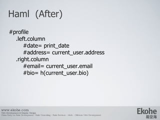 Haml  (After) www.ekohe.com Web Development & Graphic Design China Ruby on Rails Development - Rails Consulting - Rails Services - Merb - Offshore Web Development   #profile .left.column #date= print_date #address= current_user.address .right.column #email= current_user.email #bio= h(current_user.bio) 