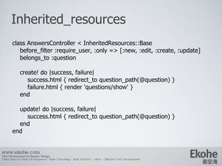 Inherited_resources www.ekohe.com Web Development & Graphic Design China Ruby on Rails Development - Rails Consulting - Rails Services - Merb - Offshore Web Development   class AnswersController < InheritedResources::Base before_filter :require_user, :only => [:new, :edit, :create, :update] belongs_to :question create! do |success, failure| success.html { redirect_to question_path(@question) } failure.html { render 'questions/show' } end update! do |success, failure| success.html { redirect_to question_path(@question) } end end 