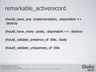 remarkable_activerecord www.ekohe.com Web Development & Graphic Design China Ruby on Rails Development - Rails Consulting - Rails Services - Merb - Offshore Web Development   should_have_one :implementation, :dependent => :destroy should_have_many :posts, :dependent => :destroy should_validate_presence_of :title, :body should_validate_uniqueness_of :title 