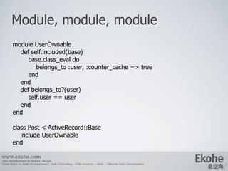 Module, module, module www.ekohe.com Web Development & Graphic Design China Ruby on Rails Development - Rails Consulting - Rails Services - Merb - Offshore Web Development   module UserOwnable def self.included(base) base.class_eval do belongs_to :user, :counter_cache => true end end def belongs_to?(user) self.user == user end end class Post < ActiveRecord::Base include UserOwnable end 