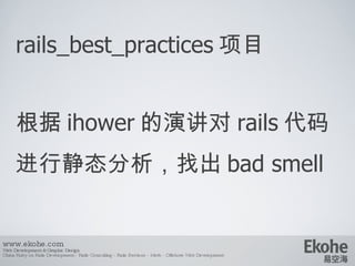 rails_best_practices 项目 根据 ihower 的演讲对 rails 代码进行静态分析，找出 bad smell www.ekohe.com Web Development & Graphic Design China Ruby on Rails Development - Rails Consulting - Rails Services - Merb - Offshore Web Development   