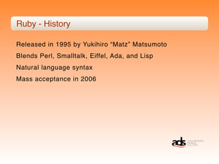 Ruby - History

Released in 1995 by Yukihiro “Matz” Matsumoto
Blends Perl, Smalltalk, Eiffel, Ada, and Lisp
Natural language syntax
Mass acceptance in 2006
 