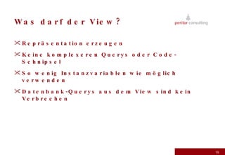 Was darf der View? Repräsentation erzeugen Keine komplexeren Querys oder Code-Schnipsel So wenig Instanzvariablen wie möglich verwenden Datenbank-Querys aus dem View sind kein Verbrechen 