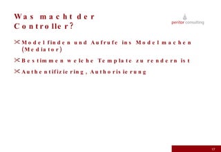 Was macht der Controller? Model finden und Aufrufe ins Model machen (Mediator) Bestimmen welche Template zu rendern ist Authentifiziering, Authorisierung 