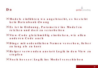 Do Models einführen wo angebracht, es besteht kein Datenbank-Zwang Es ist in Ordnung, Parameter ins Model zu reichen und dort zu verarbeiten View-Code gleichmäßig einrücken, wie allen anderen Code auch Dinge mit ordentlichen Namen versehen, lieber zu lang als zu kurz Helper verwenden anstatt Logik in den View zu stopfen Noch besser: Logik ins Model verschieben 