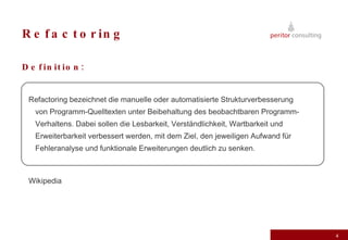 Refactoring Definition: Refactoring bezeichnet die manuelle oder automatisierte Strukturverbesserung von Programm-Quelltexten unter Beibehaltung des beobachtbaren Programm-Verhaltens. Dabei sollen die Lesbarkeit, Verständlichkeit, Wartbarkeit und Erweiterbarkeit verbessert werden, mit dem Ziel, den jeweiligen Aufwand für Fehleranalyse und funktionale Erweiterungen deutlich zu senken. Wikipedia 