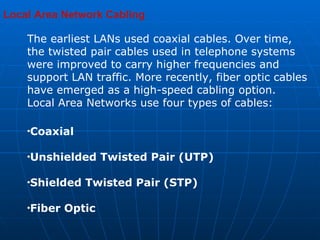 Local Area Network Cabling    The earliest LANs used coaxial cables. Over time, the twisted pair cables used in telephone systems were improved to carry higher frequencies and support LAN traffic. More recently, fiber optic cables have emerged as a high-speed cabling option.  Local Area Networks use four types of cables:  Coaxial  Unshielded Twisted Pair (UTP) Shielded Twisted Pair (STP)  Fiber Optic  