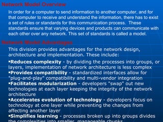 Network Model Overview In order for a computer to send information to another computer, and for that computer to receive and understand the information, there has to exist a set of rules or standards for this communication process.  These standards ensure that varying devices and products can communicate with each other over any network. This set of standards is called a model.  Network Model Advantages    This division provides advantages for the network design, architecture and implementation. These include:  Reduces complexity  - by dividing the processes into groups, or layers, implementation of network architecture is less complex  Provides compatibility  - standardized interfaces allow for &quot;plug-and-play&quot; compatibility and multi-vendor integration  Facilitates modularization  - developers &quot;swap&quot; out new technologies at each layer keeping the integrity of the network architecture Accelerates evolution of technology  - developers focus on technology at one layer while preventing the changes from affecting another layer  Simplifies learning  - processes broken up into groups divides the complexities into smaller, manageable chunks  