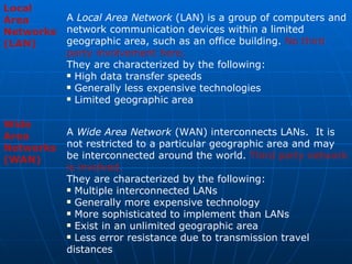 Local Area Networks (LAN)   A  Local Area Network  (LAN) is a group of computers and network communication devices within a limited geographic area, such as an office building.  No third party involvement here. They are characterized by the following: High data transfer speeds  Generally less expensive technologies  Limited geographic area Wide Area Networks (WAN)   A  Wide Area Network  (WAN) interconnects LANs.  It is not restricted to a particular geographic area and may be interconnected around the world.  Third party network is involved. They are characterized by the following: Multiple interconnected LANs  Generally more expensive technology  More sophisticated to implement than LANs  Exist in an unlimited geographic area  Less error resistance due to transmission travel distances  