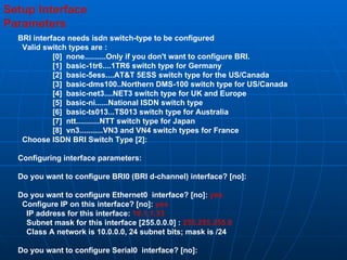 Setup Interface  Parameters BRI interface needs isdn switch-type to be configured Valid switch types are : [0]  none..........Only if you don't want to configure BRI. [1]  basic-1tr6....1TR6 switch type for Germany [2]  basic-5ess....AT&T 5ESS switch type for the US/Canada [3]  basic-dms100..Northern DMS-100 switch type for US/Canada [4]  basic-net3....NET3 switch type for UK and Europe [5]  basic-ni......National ISDN switch type [6]  basic-ts013...TS013 switch type for Australia [7]  ntt...........NTT switch type for Japan [8]  vn3...........VN3 and VN4 switch types for France Choose ISDN BRI Switch Type [2]: Configuring interface parameters: Do you want to configure BRI0 (BRI d-channel) interface? [no]: Do you want to configure Ethernet0  interface? [no]:  yes Configure IP on this interface? [no]:  yes IP address for this interface:  10.1.1.33 Subnet mask for this interface [255.0.0.0] :  255.255.255.0 Class A network is 10.0.0.0, 24 subnet bits; mask is /24 Do you want to configure Serial0  interface? [no]: 