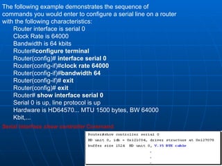 The following example demonstrates the sequence of commands you would enter to configure a serial line on a router with the following characteristics:  Router interface is serial 0  Clock Rate is 64000  Bandwidth is 64 kbits Router# configure terminal Router(config)#  interface serial 0 Router(config-if)# clock rate 64000   Router(config-if)# bandwidth 64   Router(config-if)#  exit Router(config)#  exit Router#  show interface serial 0 Serial 0 is up, line protocol is up Hardware is HD64570... MTU 1500 bytes, BW 64000 Kbit,...  Serial Interface  show controller  Command 