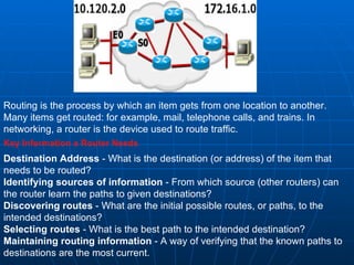 Routing is the process by which an item gets from one location to another. Many items get routed: for example, mail, telephone calls, and trains. In networking, a router is the device used to route traffic.  Key Information a Router Needs Destination Address  - What is the destination (or address) of the item that needs to be routed?  Identifying sources of information  - From which source (other routers) can the router learn the paths to given destinations?  Discovering routes  - What are the initial possible routes, or paths, to the intended destinations?  Selecting routes  - What is the best path to the intended destination?  Maintaining routing information  - A way of verifying that the known paths to destinations are the most current.  