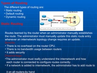 Types of Routing The different types of routing are: Static routing Default routing Dynamic routing Static Routing Routes learned by the router when an administrator manually establishes the route. The administrator must manually update this static route entry whenever an internetwork topology change requires an update.  Benefits: There is no overhead on the router CPU. There is no bandwidth usage between routers It adds security  Disadvantage: The administrator must really understand the internetwork and how  each router is connected to configure routes correctly. If a network is added to internetwork, the administrator has to add route to  it on all routers-by hand 