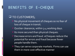 BENEFITS OF E-CHEQUE 
 TO CUSTOMERS; 
No physical movement of cheques so no fear of 
loss of cheque in transit. 
Quicker clearance; within 3-4 working days. 
Its more secured than physical cheques. 
Decrease errors and fraud. eCheques reduce the 
potential for errors and fraud because fewer 
people handle them. 
They can serve corporate markets. Firms can use 
them in more cost-effective manner 
 
