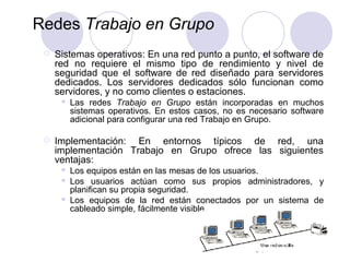 17
Redes Trabajo en Grupo
 Sistemas operativos: En una red punto a punto, el software de
red no requiere el mismo tipo de rendimiento y nivel de
seguridad que el software de red diseñado para servidores
dedicados. Los servidores dedicados sólo funcionan como
servidores, y no como clientes o estaciones.
 Las redes Trabajo en Grupo están incorporadas en muchos
sistemas operativos. En estos casos, no es necesario software
adicional para configurar una red Trabajo en Grupo.
 Implementación: En entornos típicos de red, una
implementación Trabajo en Grupo ofrece las siguientes
ventajas:
 Los equipos están en las mesas de los usuarios.
 Los usuarios actúan como sus propios administradores, y
planifican su propia seguridad.
 Los equipos de la red están conectados por un sistema de
cableado simple, fácilmente visible.
 