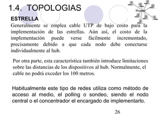 26
ESTRELLA
Generalmente se emplea cable UTP de bajo costo para la
implementación de las estrellas. Aún así, el costo de la
implementación puede verse fácilmente incrementado,
precisamente debido a que cada nodo debe conectarse
individualmente al hub.
Por otra parte, esta característica también introduce limitaciones
sobre las distancias de los dispositivos al hub. Normalmente, el
cable no podrá exceder los 100 metros.
Habitualmente este tipo de redes utiliza como método de
acceso al medio, el polling o sondeo, siendo el nodo
central o el concentrador el encargado de implementarlo.
1.4. TOPOLOGIAS
 