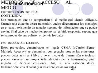 48
CONTIENDA:
Son protocolos que no comprueban si el medio está siendo utilizado.
Cuando una estación desea transmitir, vuelca directamente los mensajes
en el canal, existiendo un tamaño máximo de información que se puede
enviar. Si al cabo de mucho tiempo no ha recibido respuesta, supone que
se ha producido una colisión y reenvía los datos.
PROTOCOLOS SIN ESCUCHA:
Estos protocolos, denominados en inglés CSMA («Carrier Sense
Multiple Access»), se denominan con escucha porque las estaciones
pueden detectar si está libre o no el medio de transmisión e incluso
pueden escuchar su propia señal después de la transmisión, para
impedir o detectar colisiones. Así, si una estación desea
transmitir,escucha el canal, y si está libre, envía los datos.
PROTOCOLOS CON ESCUCHA:
MÉTODOS DE ACCESO AL
MEDIO
1.5. CLASIFICACIÓN
 