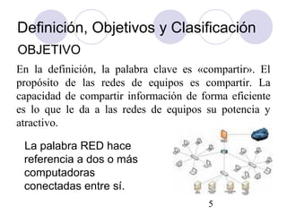 5
La palabra RED hace
referencia a dos o más
computadoras
conectadas entre sí.
En la definición, la palabra clave es «compartir». El
propósito de las redes de equipos es compartir. La
capacidad de compartir información de forma eficiente
es lo que le da a las redes de equipos su potencia y
atractivo.
Definición, Objetivos y Clasificación
OBJETIVO
 