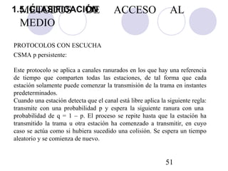 51
Este protocolo se aplica a canales ranurados en los que hay una referencia
de tiempo que comparten todas las estaciones, de tal forma que cada
estación solamente puede comenzar la transmisión de la trama en instantes
predeterminados.
Cuando una estación detecta que el canal está libre aplica la siguiente regla:
transmite con una probabilidad p y espera la siguiente ranura con una
probabilidad de q = 1 – p. El proceso se repite hasta que la estación ha
transmitido la trama u otra estación ha comenzado a transmitir, en cuyo
caso se actúa como si hubiera sucedido una colisión. Se espera un tiempo
aleatorio y se comienza de nuevo.
PROTOCOLOS CON ESCUCHA
CSMA p persistente:
MÉTODOS DE ACCESO AL
MEDIO
1.5. CLASIFICACIÓN
 