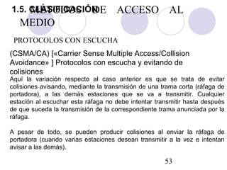 53
Aquí la variación respecto al caso anterior es que se trata de evitar
colisiones avisando, mediante la transmisión de una trama corta (ráfaga de
portadora), a las demás estaciones que se va a transmitir. Cualquier
estación al escuchar esta ráfaga no debe intentar transmitir hasta después
de que suceda la transmisión de la correspondiente trama anunciada por la
ráfaga.
A pesar de todo, se pueden producir colisiones al enviar la ráfaga de
portadora (cuando varias estaciones desean transmitir a la vez e intentan
avisar a las demás).
PROTOCOLOS CON ESCUCHA
(CSMA/CA) [«Carrier Sense Multiple Access/Collision
Avoidance» ] Protocolos con escucha y evitando de
colisiones
MÉTODOS DE ACCESO AL
MEDIO
1.5. CLASIFICACIÓN
 