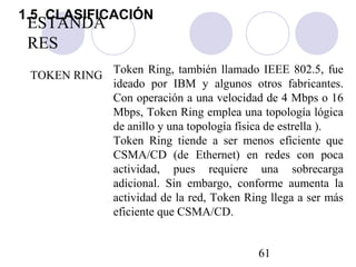 61
ESTANDA
RES
TOKEN RING
Token Ring, también llamado IEEE 802.5, fue
ideado por IBM y algunos otros fabricantes.
Con operación a una velocidad de 4 Mbps o 16
Mbps, Token Ring emplea una topología lógica
de anillo y una topología física de estrella ).
Token Ring tiende a ser menos eficiente que
CSMA/CD (de Ethernet) en redes con poca
actividad, pues requiere una sobrecarga
adicional. Sin embargo, conforme aumenta la
actividad de la red, Token Ring llega a ser más
eficiente que CSMA/CD.
1.5. CLASIFICACIÓN
 