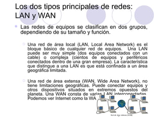9
Los dos tipos principales de redes:
LAN y WAN
 Las redes de equipos se clasifican en dos grupos,
dependiendo de su tamaño y función.
 Una red de área local (LAN, Local Area Network) es el
bloque básico de cualquier red de equipos. Una LAN
puede ser muy simple (dos equipos conectados con un
cable) o compleja (cientos de equipos y periféricos
conectados dentro de una gran empresa). La característica
que distingue a una LAN es que está confinada a un área
geográfica limitada.
 Una red de área extensa (WAN, Wide Area Network), no
tiene limitaciones geográficas. Puede conectar equipos y
otros dispositivos situados en extremos opuestos del
planeta. Una WAN consta de varias LAN interconectadas.
Podemos ver Internet como la WAN suprema.
 