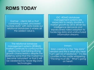 RDMS TODAY
Gartner - clients tell us that
combining scored, processed
‘outside data’ with data inside our
relational databases is where all
the added value is.
IDC -RDMD database
management systems are
expected to nearly double in
market growth by 2016 driven by
intelligence demands and
expabusiness nded adoption to
tackle big data and unstructured
information streams
The relational database
management systems (RDBMS)
market continues to confound the
skeptics by maintaining strong
growth characteristics despite the
belief by some that the market has
become 'saturated‘ or that it will
be weakened by newer Big Data
technologies
Inmon:
listen carefully to the “big data”
vendors and this is what you hear:
“Let’s get rid of relational.” It is like
courtiers in the castle whispering,
“The king must die.” What’s going
on here?.
 