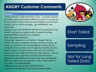 ANGRY Customer Comments
Short Tailed
Sampling
Not for Long
Tailed Data
Comment
- KardCo Premier Credit Card Promo Scam . I recently received
an KardCo promo promising 25,000 bonus points if you sign up
for the KardCo Premier Card and spend $2000 in the 1st three
months. and so i call in and apply ...got APPROVED...two
weeks later ..
Posting on your site DEFINITELY HELPED (it was pointed out by
retailer), and sped up response after 6 weeks of mulling
around BEFORE we posted our complaint.
$100 restaurant certificates
15 days ago I opened a cc w/ KardCo. I thought I did my
research on which company is the best, boy was I wrong. I go
to use my card for the 1st time lastnight & its declined. Ok.... I
call KardCo from the store and I'm placed on hold for 20 mins.
Finally I speak to an awful women who tells me my debt to
income ratio is too high and I have too many inquires. I pull my
credit report once I get home I pull the one from when I
opened the card and the most recent one. My revolving debt
$100, my credit score increased from 738 to 740 and 96% of
my credit is currently available....
1-800 Customer Service NOT LOCATED IN US!
2 years in a row they don't send me my rewards check
 