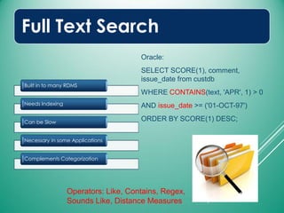 Full Text Search
Built in to many RDMS
Needs Indexing
Can be Slow
Necessary in some Applications
Complements Categorization
Oracle:
SELECT SCORE(1), comment,
issue_date from custdb
WHERE CONTAINS(text, 'APR', 1) > 0
AND issue_date >= ('01-OCT-97')
ORDER BY SCORE(1) DESC;
Operators: Like, Contains, Regex,
Sounds Like, Distance Measures
 