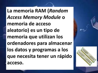 La memoria RAM (Random
Access Memory Module o
memoria de acceso
aleatorio) es un tipo de
memoria que utilizan los
ordenadores para almacenar
los datos y programas a los
que necesita tener un rápido
acceso.
 
