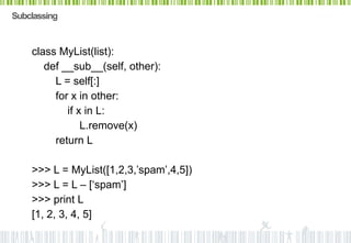 Subclassing


    class MyList(list):
       def __sub__(self, other):
         L = self[:]
         for x in other:
            if x in L:
                L.remove(x)
         return L

    >>> L = MyList([1,2,3,‟spam‟,4,5])
    >>> L = L – [„spam‟]
    >>> print L
    [1, 2, 3, 4, 5]
 