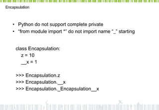 Encapsulation



   • Python do not support complete private
   • “from module import *” do not import name “_” starting


     class Encapsulation:
        z = 10
        __x = 1

     >>> Encapsulation.z
     >>> Encapsulation.__x
     >>> Encapsulation._Encapsulation__x
 