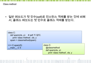 Class method




  • 일반 메쏘드가 첫 인수(self)로 인스턴스 객체를 받는 것에 비해
    서, 클래스 메쏘드는 첫 인수로 클래스 객체를 받는다.



    class C:
       def spam(cls, y): # self 가 없다.
         print „class method‟, cls, y
       spam = classmethod(spam)

    >>> C.spam(5)                       class C:
    __main__.C 5                           @classmethod
                                           def spam(cls, y):
                                             print „class method‟, cls, y
 
