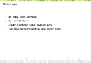 Numeric types




  •   int, long, float, complex
  •   +, -, *, /, //, %, **
  •   Builtin functions : abs, divmod, pow
  •   For advanced calculation, use import math
 