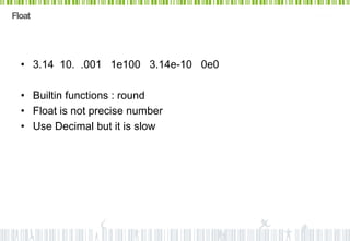 Float




  • 3.14 10. .001 1e100 3.14e-10 0e0

  • Builtin functions : round
  • Float is not precise number
  • Use Decimal but it is slow
 