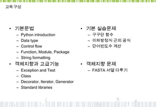 교육 구성




 • 기본문법                                 • 기본 실습문제
   –   Python introduction               – 구구단 함수
   –   Data type                         – 이차방정식 근의 공식
   –   Control flow                      – 단어빈도수 계산
   –   Function, Module, Package
   –   String formatting
 • 객체지향과 고급기능                           • 객체지향 문제
   –   Exception and Test                – FASTA 서열 다루기
   –   Class
   –   Decorator, Iterator, Generator
   –   Standard libraries
 