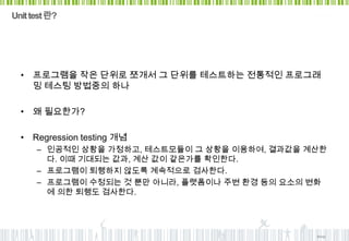 Unit test 란?




  • 프로그램을 작은 단위로 쪼개서 그 단위를 테스트하는 전통적인 프로그래
    밍 테스팅 방법중의 하나

  • 왜 필요한가?

  • Regression testing 개념
      – 인공적인 상황을 가정하고, 테스트모듈이 그 상황을 이용하여, 결과값을 계산한
        다. 이때 기대되는 값과, 계산 값이 같은가를 확인한다.
      – 프로그램이 퇴행하지 않도록 계속적으로 검사한다.
      – 프로그램이 수정되는 것 뿐만 아니라, 플랫폼이나 주변 환경 등의 요소의 변화
        에 의한 퇴행도 검사한다.




                                                bioxp
 
