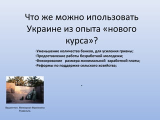 Что же можно ипользовать
              Украине из опыта «нового
                       курса»?
                      -Уменьшение количества банков, для усиления гривны;
                      -Предоставление работы безработной молодежи;
                      -Фиксирование размера минимальной заработной платы;
                      -Реформы по поддержке сельского хозяйства;



                                            .


Вашингтон. Мемориал Франклина
           Рузвельта.
 