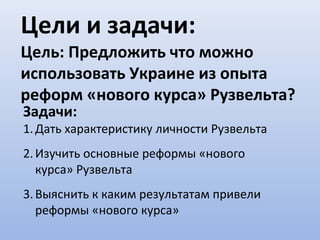 Цели и задачи:
Цель: Предложить что можно
использовать Украине из опыта
реформ «нового курса» Рузвельта?
Задачи:
1. Дать характеристику личности Рузвельта
2. Изучить основные реформы «нового
   курса» Рузвельта
3. Выяснить к каким результатам привели
   реформы «нового курса»
 
