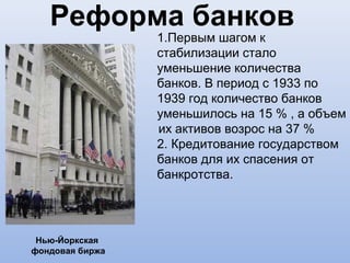 Реформа банков
                 1.Первым шагом к
                 стабилизации стало
                 уменьшение количества
                 банков. В период с 1933 по
                 1939 год количество банков
                 уменьшилось на 15 % , а объем
                 их активов возрос на 37 %
                 2. Кредитование государством
                 банков для их спасения от
                 банкротства.




 Нью-Йоркская
фондовая биржа
 