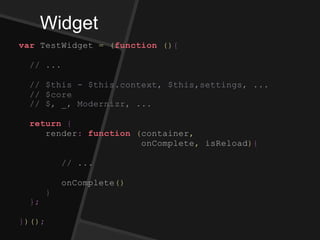 Widget
var TestWidget = (function (){
// ...
// $this - $this.context, $this,settings, ...
// $core
// $, _, Modernizr, ...
return {
render: function (container,
onComplete, isReload){
// ...
onComplete()
}
};
})();
 