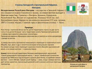 Федеративная Республика Нигерия - государство в Западной Африке. С
юга омывается водами Гвинейского залива, на северо-востоке выходит к
берегам озера Чад.. Граничит с Нигером, Бенином, Камеруном,
Республикой Чад. Входит в Содружество. Площадь 923,8 тыс. км2.
Крупнейшая страна Африки по численности населения (135 млн. человек,
2007). Столица Абуджа. Главный город и фактическая столица — Лагос.
Природа
Река Нигер с притоком Бенуэ как бы делит территорию страны на две части:
к югу от их долин большая часть территории занята Приморской равниной,
к северу простираются невысокие плоскогорья.
Приморская равнина образована наносами рек и тянется на сотни километров
с запада на восток.
К северу местность постепенно повышается и переходит в ступенчатые плато
(Йоруба, Уди, Джос и др.) с многочисленными останцовыми скалами.
На северо-западе плато переходят в равнину Сокото (бассейн одноименной
реки), а на северо-востоке — в равнину Борну.
Климат почти на всей территории Нигерии экваториальный, муссонный.
Самый дождливый и прохладный месяц — август. Наибольшее количество
осадков (до 4000 мм в год) выпадает в дельте реки Нигер, на крайнем северо-
востоке — всего 500 мм. Самый сухой период — зима, когда с северо-востока
дует ветер харматтан, приносящий дневной зной и резкие суточные перепады
температур. Останец на плато Джос в
центральной Нигерии.
 