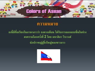 ความหมาย
ธงนี้มีชื่อเรียกในภาษาลาวว่า ธงดวงเดือน ได้รับการออกแบบขึ้นในช่วง
สงครามโลกครั้งที่ 2 โดย มหาสิลา วีระวงส์
นักปราชญ์ผู้ยิ่งใหญ่ของชาวลาว
 