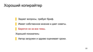 Хороший копирайтер
▌ Задает вопросы, требует бриф.
▌ Имеет собственное мнение и дает советы.
▌ Берется не за все темы.
Хороший показатель:
▌ Автор загружен и здраво оценивает сроки.
81
 