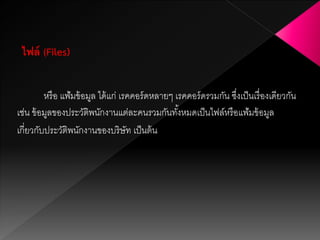 หรือ แฟ้มข้อมูล ได้แก่ เรคคอร์ดหลายๆ เรคคอร์ดรวมกัน ซึ่งเป็นเรื่องเดียวกัน
เช่น ข้อมูลของประวัติพนักงานแต่ละคนรวมกันทั้งหมดเป็นไฟล์หรือแฟ้มข้อมูล
เกี่ยวกับประวัติพนักงานของบริษัท เป็นต้น
ไฟล์ (Files)
 